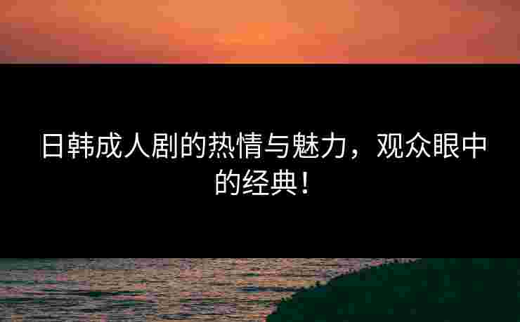 日韩成人剧的热情与魅力，观众眼中的经典！