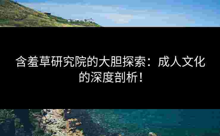 含羞草研究院的大胆探索：成人文化的深度剖析！