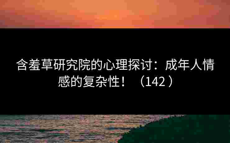 含羞草研究院的心理探讨：成年人情感的复杂性！（142 ）