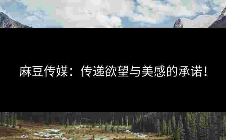 麻豆传媒：传递欲望与美感的承诺！