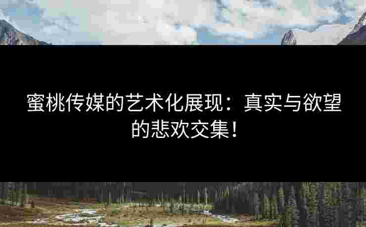 蜜桃传媒的艺术化展现：真实与欲望的悲欢交集！