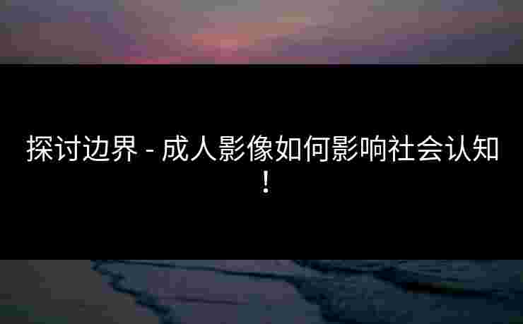 探讨边界 - 成人影像如何影响社会认知！