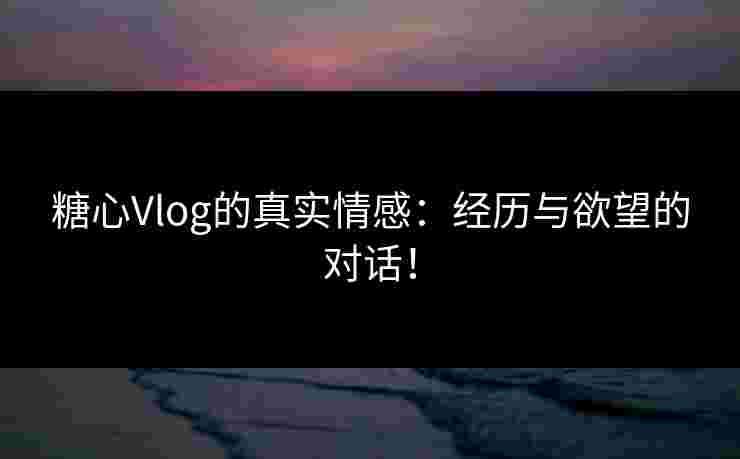 糖心Vlog的真实情感：经历与欲望的对话！