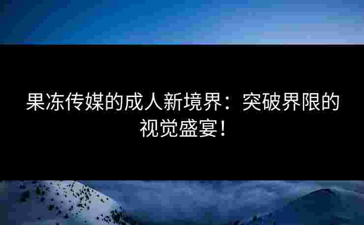 果冻传媒的成人新境界：突破界限的视觉盛宴！