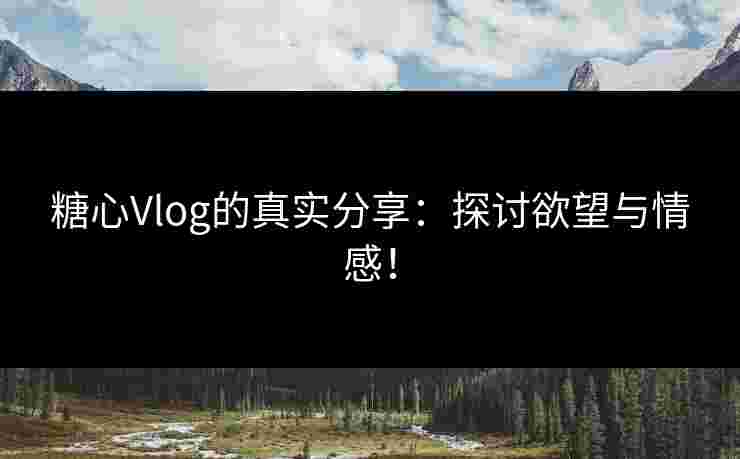 糖心Vlog的真实分享：探讨欲望与情感！