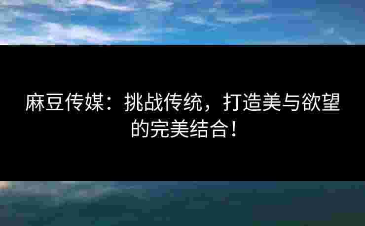 麻豆传媒：挑战传统，打造美与欲望的完美结合！