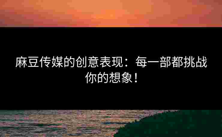 麻豆传媒的创意表现：每一部都挑战你的想象！
