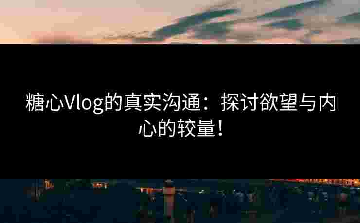 糖心Vlog的真实沟通：探讨欲望与内心的较量！