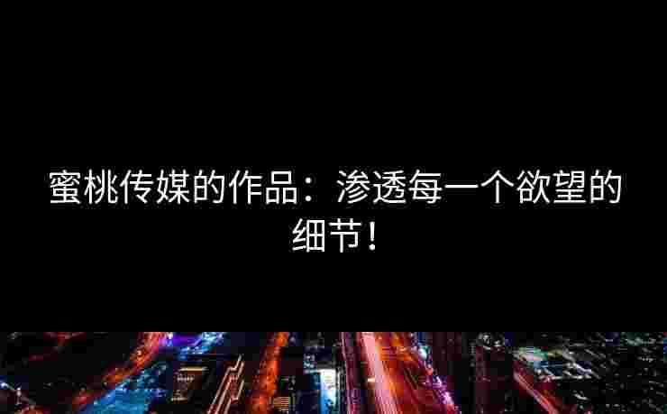 蜜桃传媒的作品：渗透每一个欲望的细节！