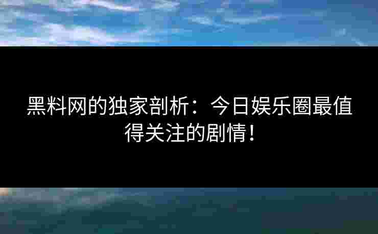 黑料网的独家剖析:今日娱乐圈最值得关注的剧情! 黑料网的独家剖析:今日娱乐圈最值得关注的剧情!
