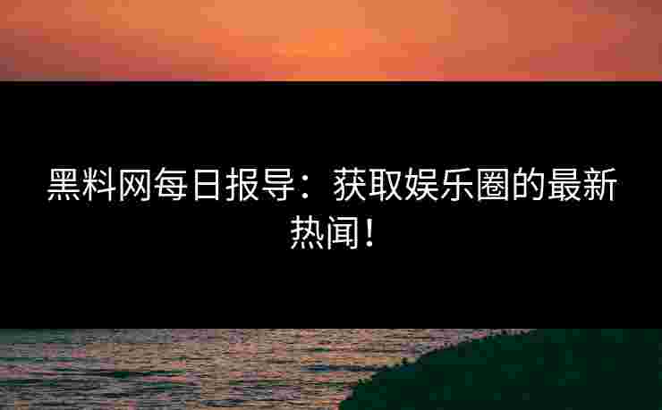 黑料网每日报导：获取娱乐圈的最新热闻！