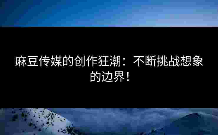 麻豆传媒的创作狂潮：不断挑战想象的边界！