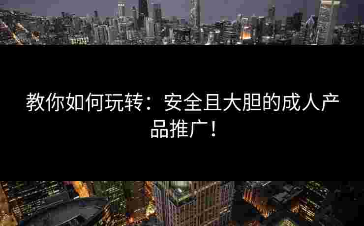 教你如何玩转：安全且大胆的成人产品推广！
