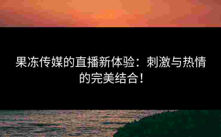 果冻传媒的直播新体验：刺激与热情的完美结合！