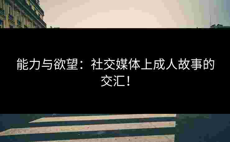 能力与欲望：社交媒体上成人故事的交汇！