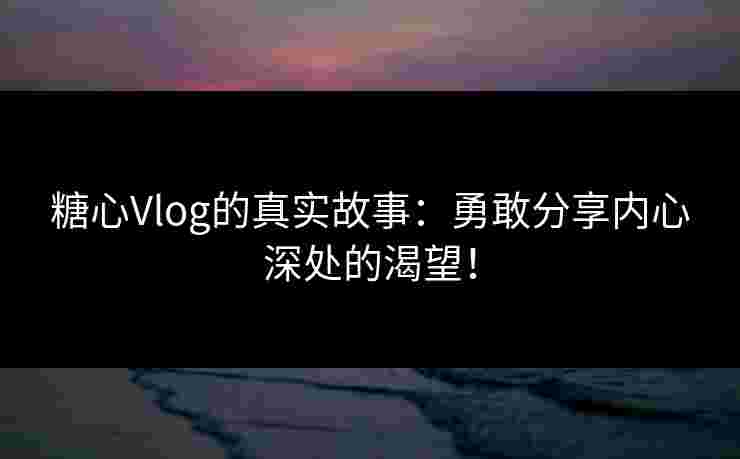 糖心Vlog的真实故事：勇敢分享内心深处的渴望！