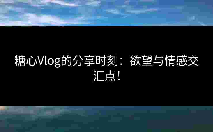 糖心Vlog的分享时刻：欲望与情感交汇点！