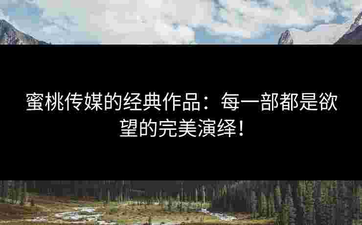 蜜桃传媒的经典作品：每一部都是欲望的完美演绎！