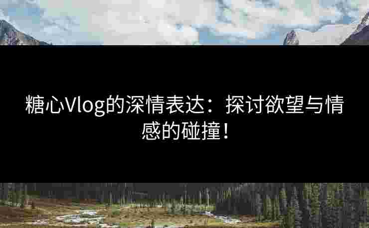 糖心Vlog的深情表达：探讨欲望与情感的碰撞！