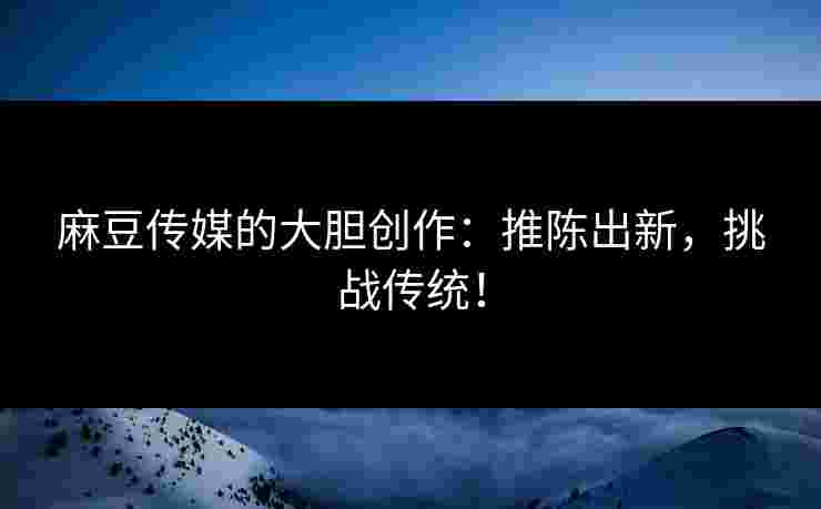麻豆传媒的大胆创作：推陈出新，挑战传统！