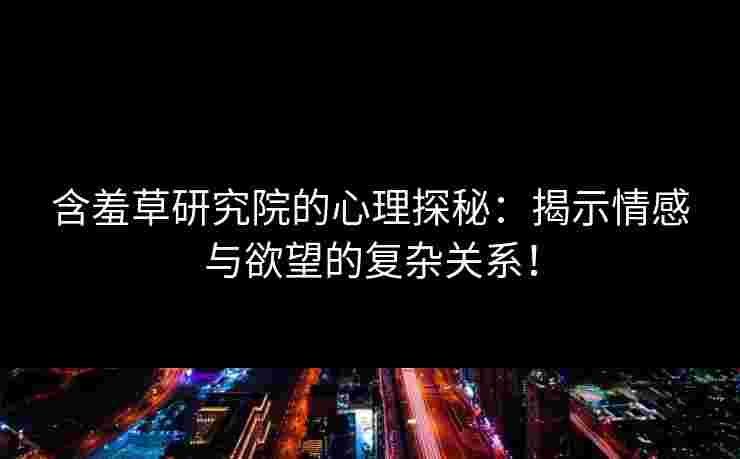 含羞草研究院的心理探秘：揭示情感与欲望的复杂关系！