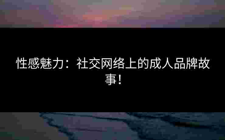 性感魅力：社交网络上的成人品牌故事！