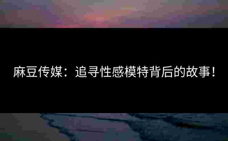 麻豆传媒：追寻性感模特背后的故事！