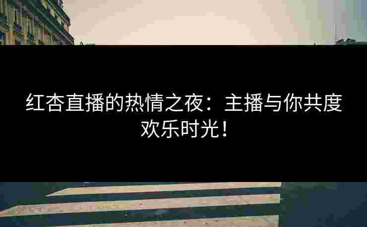 红杏直播的热情之夜：主播与你共度欢乐时光！