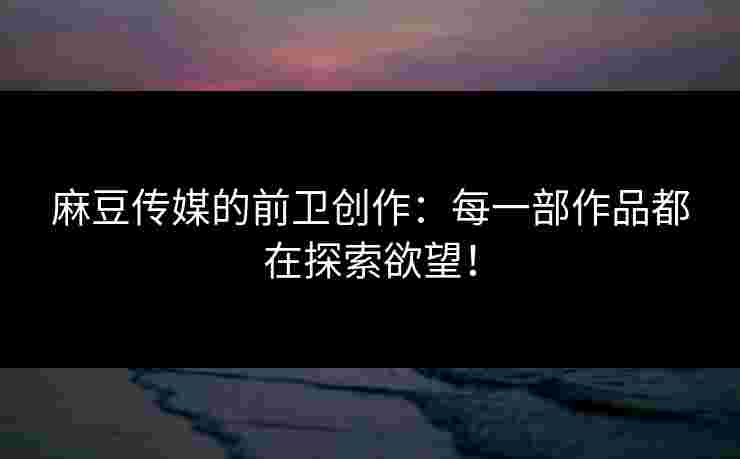 麻豆传媒的前卫创作：每一部作品都在探索欲望！