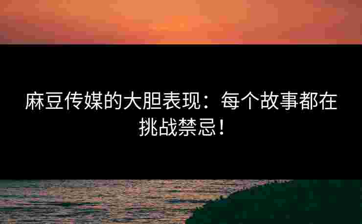 麻豆传媒的大胆表现：每个故事都在挑战禁忌！