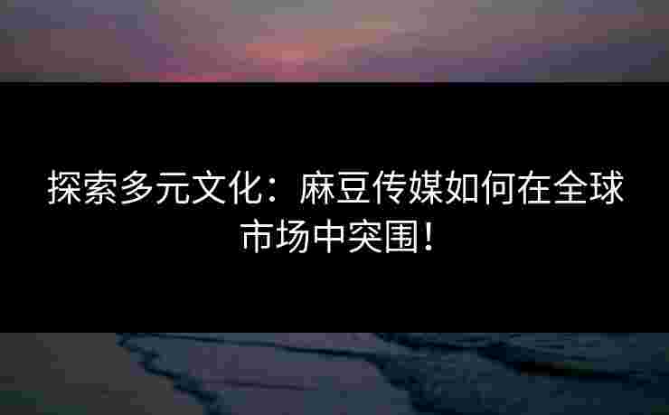探索多元文化：麻豆传媒如何在全球市场中突围！