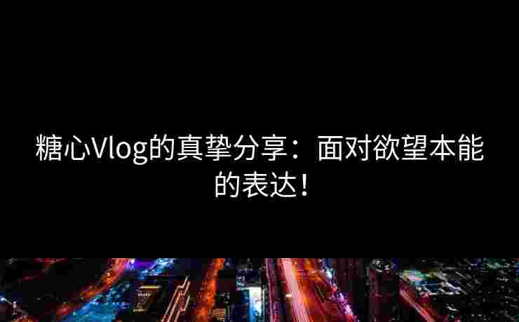 糖心Vlog的真挚分享：面对欲望本能的表达！