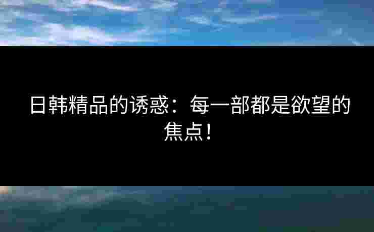 日韩精品的诱惑：每一部都是欲望的焦点！