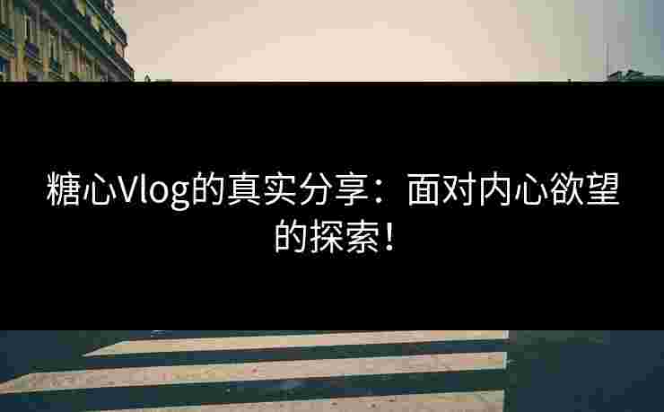 糖心Vlog的真实分享：面对内心欲望的探索！