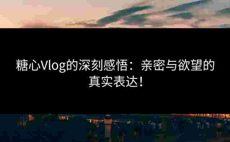 糖心Vlog的深刻感悟：亲密与欲望的真实表达！