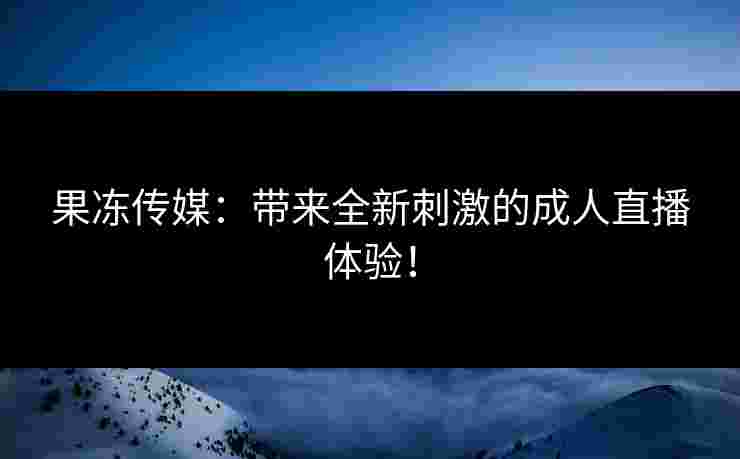 果冻传媒：带来全新刺激的成人直播体验！