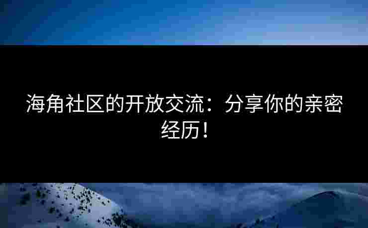 海角社区的开放交流:分享你的亲密经历! 海角社区的开放交流:分享你的亲密经历!