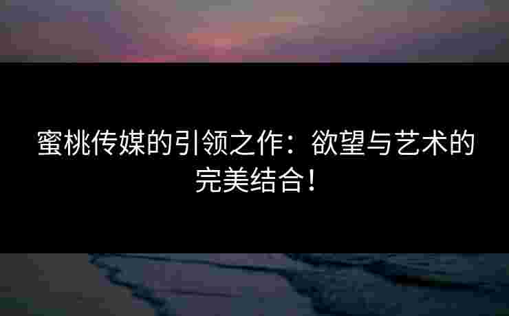 蜜桃传媒的引领之作：欲望与艺术的完美结合！