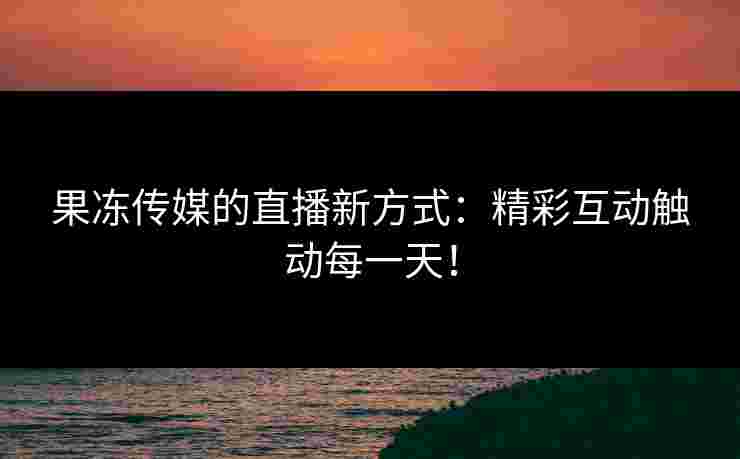 果冻传媒的直播新方式：精彩互动触动每一天！