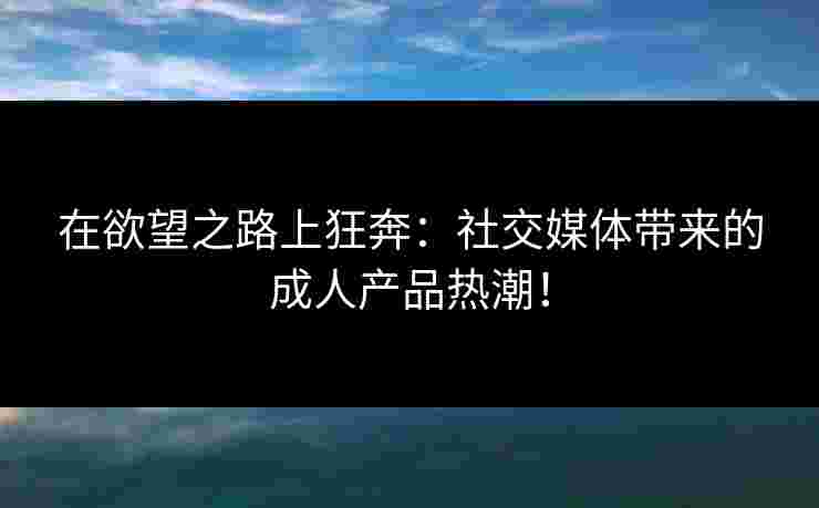 在欲望之路上狂奔：社交媒体带来的成人产品热潮！