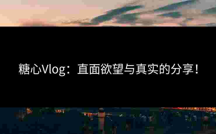 糖心Vlog：直面欲望与真实的分享！