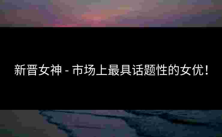 新晋女神 - 市场上最具话题性的女优！