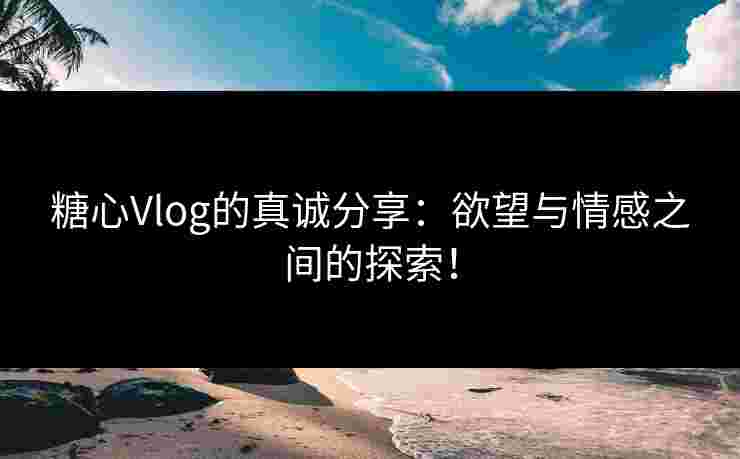 糖心Vlog的真诚分享：欲望与情感之间的探索！
