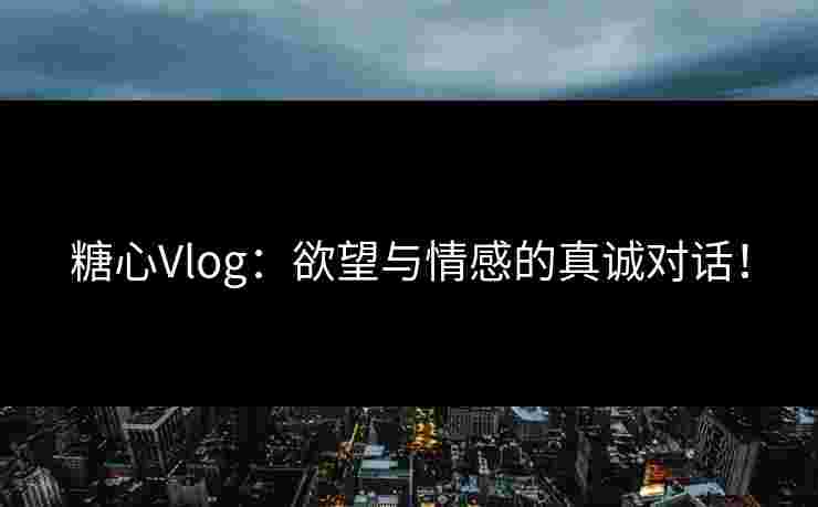 糖心Vlog：欲望与情感的真诚对话！