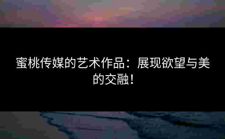 蜜桃传媒的艺术作品：展现欲望与美的交融！