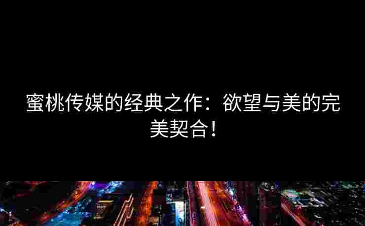 蜜桃传媒的经典之作：欲望与美的完美契合！