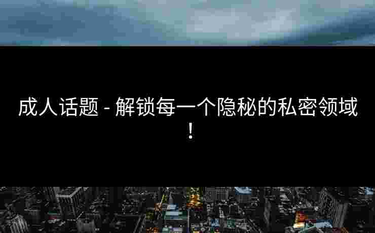 成人话题 - 解锁每一个隐秘的私密领域！
