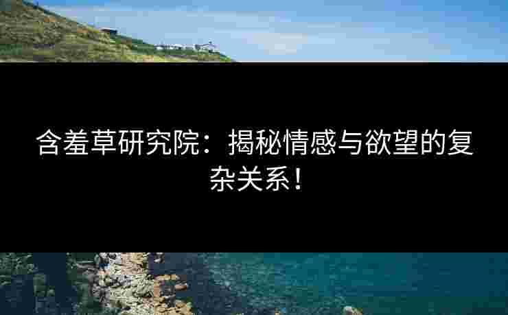 含羞草研究院：揭秘情感与欲望的复杂关系！
