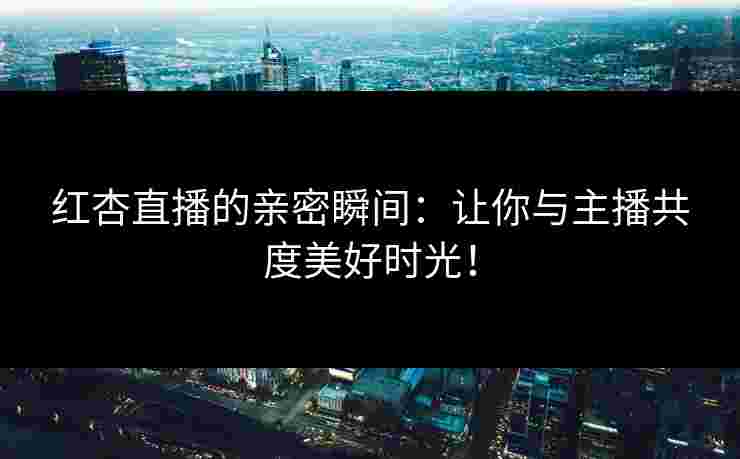 红杏直播的亲密瞬间：让你与主播共度美好时光！