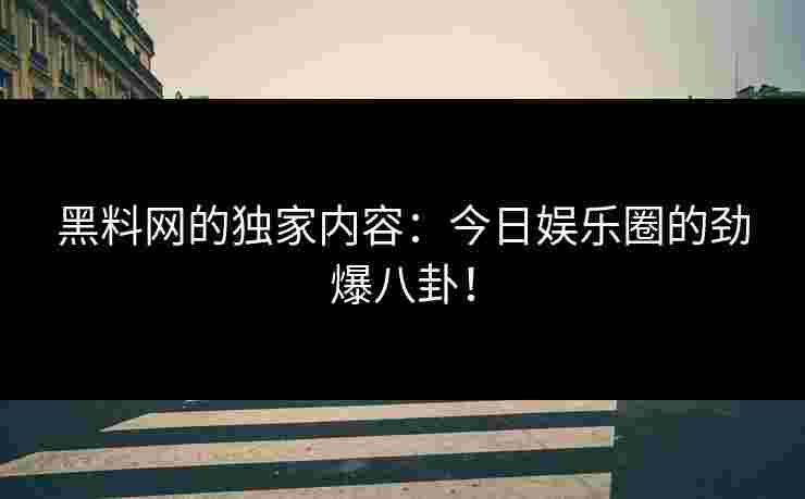黑料网的独家内容：今日娱乐圈的劲爆八卦！